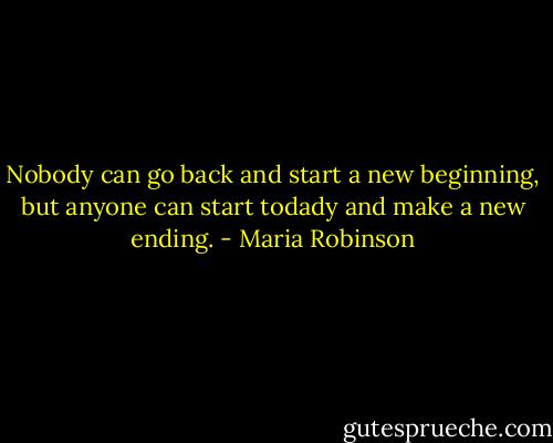 Nobody can go back and start a new beginning, but anyone can start todady and make a new ending. - Maria Robinson