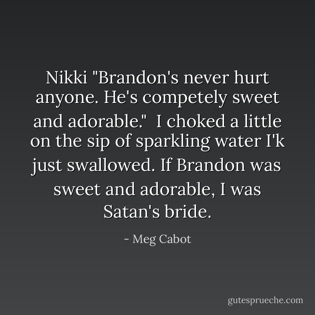Nikki "Brandon's never hurt anyone. He's competely sweet and adorable."<br /><br />I choked a little on the sip of sparkling water I'k just swallowed. If Brandon was sweet and adorable, I was Satan's bride. - Meg Cabot