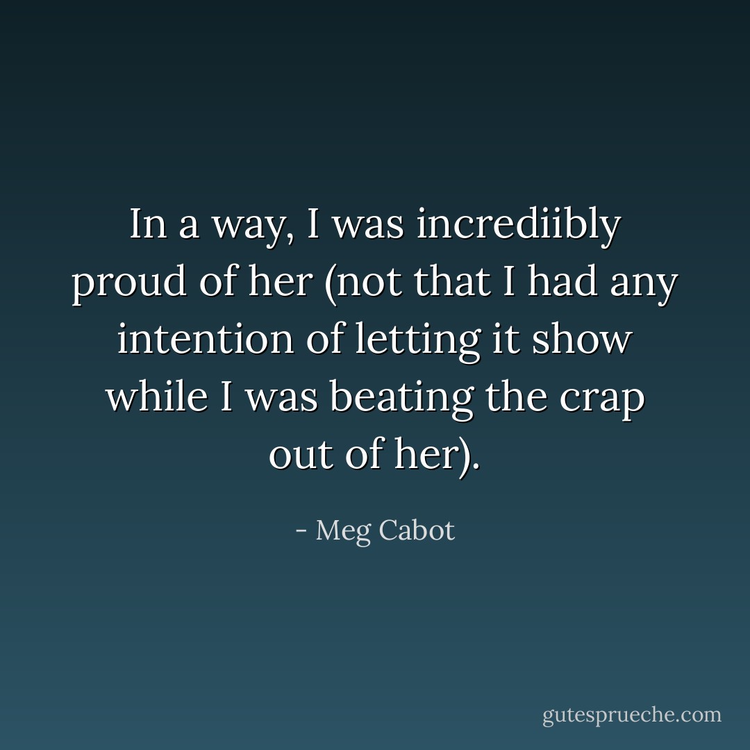 In a way, I was incrediibly proud of her (not that I had any intention of letting it show while I was beating the crap out of her). - Meg Cabot