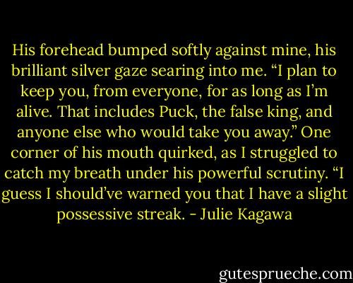 His forehead bumped softly against mine, his brilliant silver gaze searing into me. “I plan to keep you, from everyone, for as long as I’m alive. That includes Puck, the false king, and anyone else who would take you away.” One corner of his mouth quirked, as I struggled to catch my breath under his powerful scrutiny. “I guess I should’ve warned you that I have a slight possessive streak. - Julie Kagawa