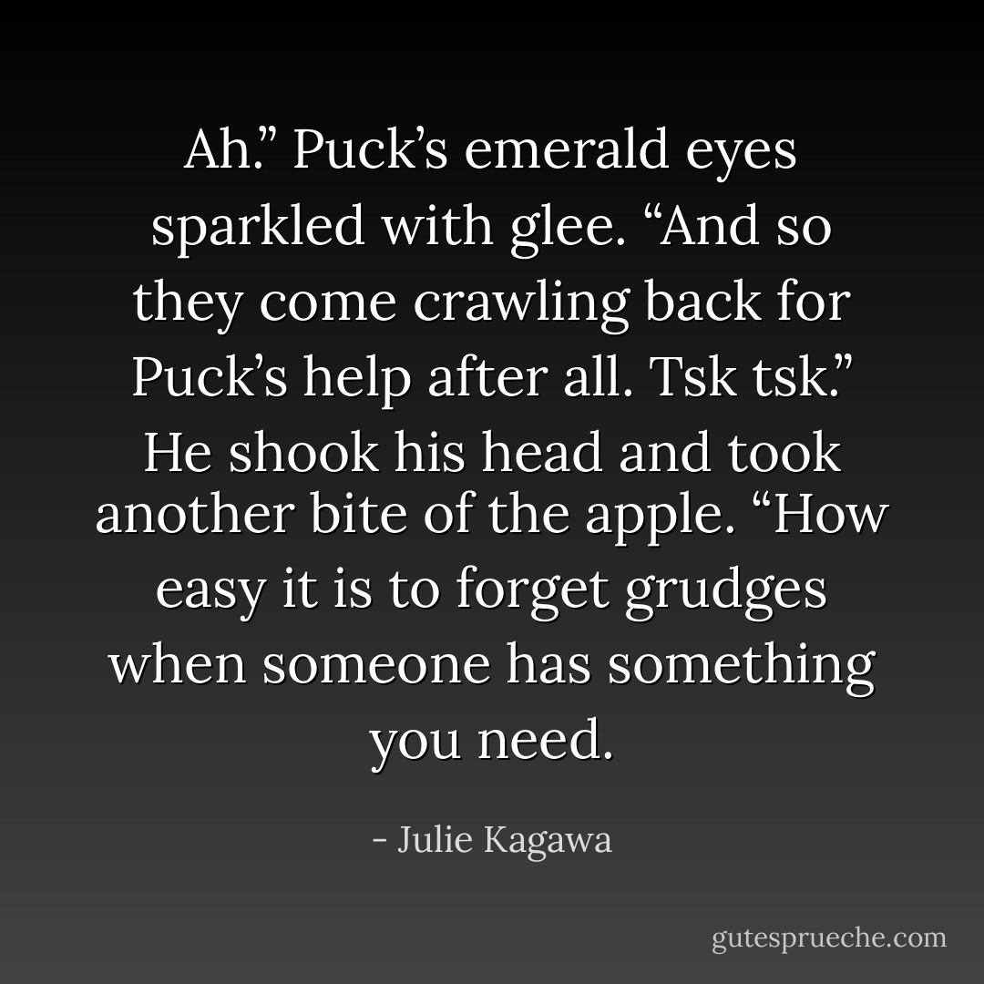 Ah.” Puck’s emerald eyes sparkled with glee. “And so they come crawling back for Puck’s help after all. Tsk tsk.” He shook his head and took another bite of the apple. “How easy it is to forget grudges when someone has something you need. - Julie Kagawa