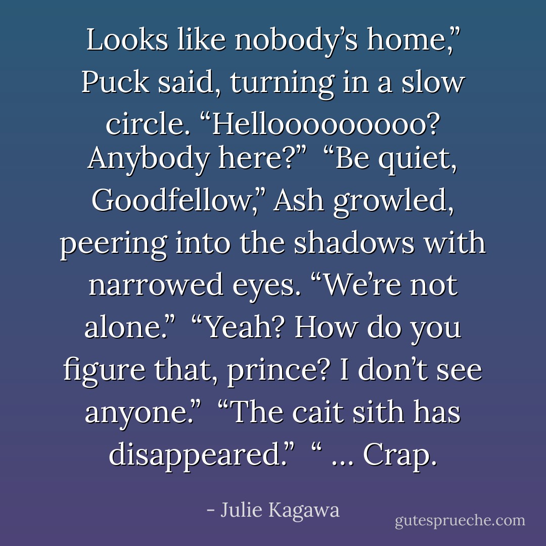 Looks like nobody’s home,” Puck said, turning in a slow circle. “Hellooooooooo? Anybody here?”<br /><br />“Be quiet, Goodfellow,” Ash growled, peering into the shadows with narrowed eyes. “We’re not alone.”<br /><br />“Yeah? How do you figure that, prince? I don’t see anyone.”<br /><br />“The cait sith has disappeared.”<br /><br />“ … Crap. - Julie Kagawa