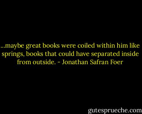 ...maybe great books were coiled within him like springs, books that could have separated inside from outside. - Jonathan Safran Foer