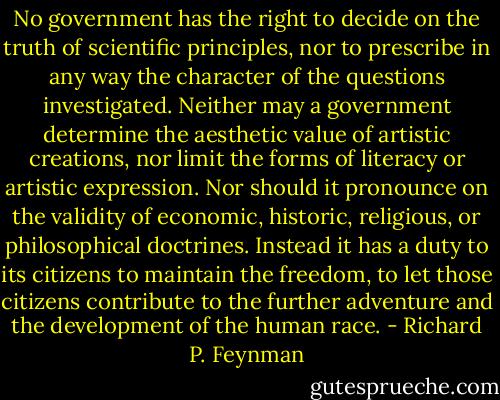 No government has the right to decide on the truth of scientific principles, nor to prescribe in any way the character of the questions investigated. Neither may a government determine the aesthetic value of artistic creations, nor limit the forms of literacy or artistic expression. Nor should it pronounce on the validity of economic, historic, religious, or philosophical doctrines. Instead it has a duty to its citizens to maintain the freedom, to let those citizens contribute to the further adventure and the development of the human race. - Richard P. Feynman