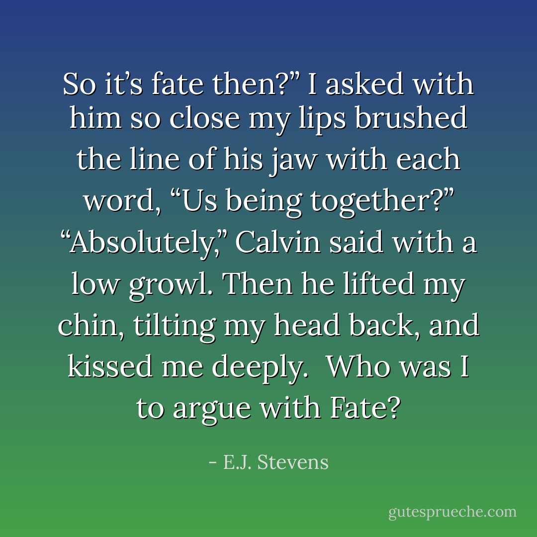 So it’s fate then?” I asked with him so close my lips brushed the line of his jaw with each word, “Us being together?”<br />“Absolutely,” Calvin said with a low growl. Then he lifted my chin, tilting my head back, and kissed me deeply.<br /><br />Who was I to argue with Fate? - E.J. Stevens