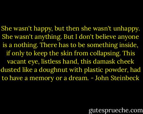 She wasn't happy, but then she wasn't unhappy. She wasn't anything. But I don't believe anyone is a nothing. There has to be something inside, if only to keep the skin from collapsing. This vacant eye, listless hand, this damask cheek dusted like a doughnut with plastic powder, had to have a memory or a dream. - John Steinbeck