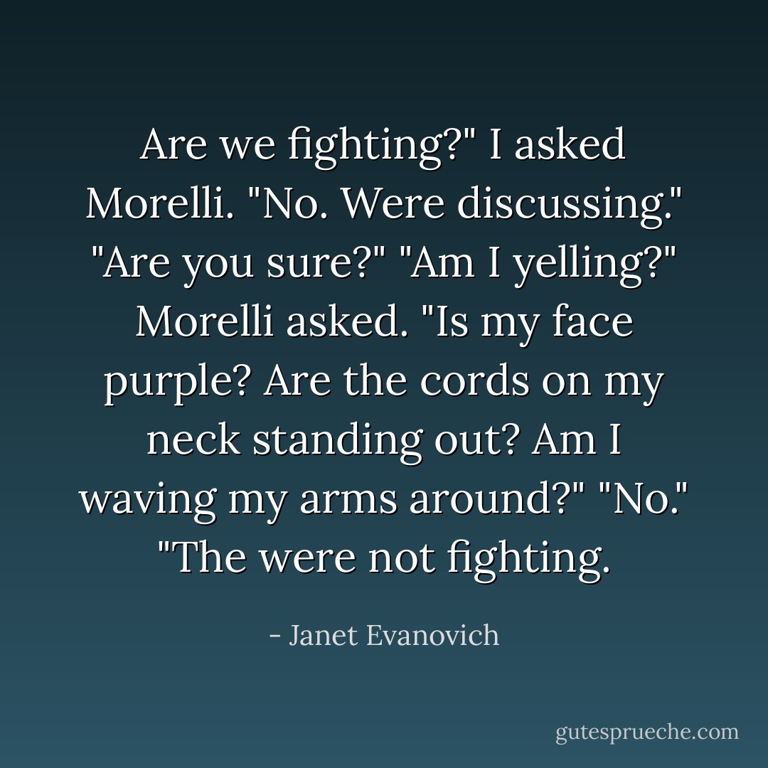 Are we fighting?" I asked Morelli.<br />"No. Were discussing."<br />"Are you sure?"<br />"Am I yelling?" Morelli asked. "Is my face purple? Are the cords on my neck standing out? Am I waving my arms around?"<br />"No."<br />"The were not fighting. - Janet Evanovich