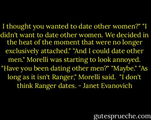 I thought you wanted to date other women?"<br />"I didn't want to date other women. We decided in the heat of the moment that were no longer exclusively attached."<br />"And I could date other men."<br />Morelli was starting to look annoyed. "Have you been dating other men?"<br />"Maybe."<br />"As long as it isn't Ranger," Morelli said. <br />"I don't think Ranger dates. - Janet Evanovich