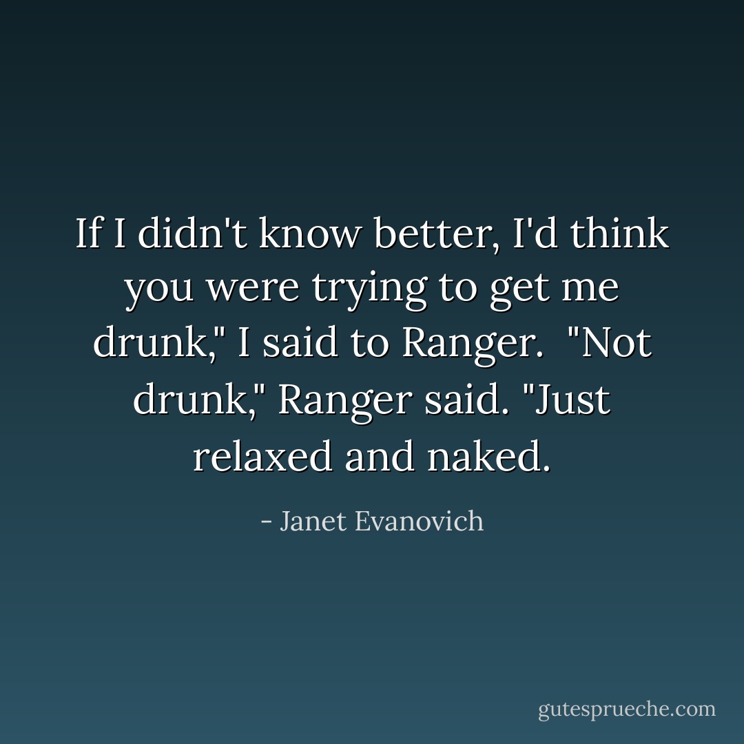 If I didn't know better, I'd think you were trying to get me drunk," I said to Ranger. <br />"Not drunk," Ranger said. "Just relaxed and naked. - Janet Evanovich