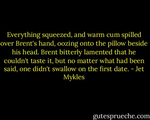 Everything squeezed, and warm cum spilled over Brent's hand, oozing onto the pillow beside his head. Brent bitterly lamented that he couldn't taste it, but no matter what had been said, one didn't swallow on the first date. - Jet Mykles