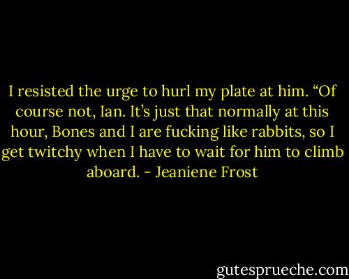 I resisted the urge to hurl my plate at him. “Of course not, Ian. It’s just that normally at this hour, Bones and I are fucking like rabbits, so I get twitchy when I have to wait for him to climb aboard. - Jeaniene Frost