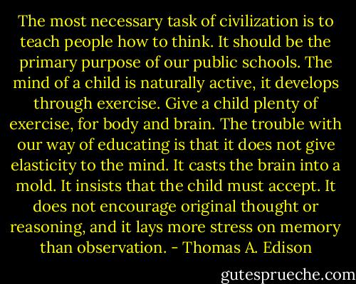 The most necessary task of civilization is to teach people how to think. It should be the primary purpose of our public schools. The mind of a child is naturally active, it develops through exercise. Give a child plenty of exercise, for body and brain. The trouble with our way of educating is that it does not give elasticity to the mind. It casts the brain into a mold. It insists that the child must accept. It does not encourage original thought or reasoning, and it lays more stress on memory than observation. - Thomas A. Edison