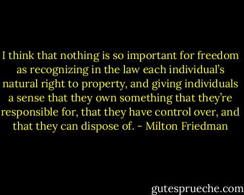 I think that nothing is so important for freedom as recognizing in the law each individual’s natural right to property, and giving individuals a sense that they own something that they’re responsible for, that they have control over, and that they can dispose of. - Milton Friedman