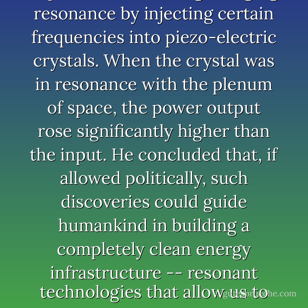He (Comings) has in the past performed successful energy-converting experiments, creating a ringing resonance by injecting certain frequencies into piezo-electric crystals. When the crystal was in resonance with the plenum of space, the power output rose significantly higher than the input. He concluded that, if allowed politically, such discoveries could guide humankind in building a completely clean energy infrastructure -- resonant technologies that allow us to live in harmony with the universal energy field and the Earth. - Jeane Manning