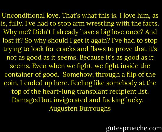 Unconditional love. That's what this is. I love him, as is, fully. I've had to stop arm wrestling with the facts. Why me? Didn't I already have a big love once? And lost it? So why should I get it again? I've had to stop trying to look for cracks and flaws to prove that it's not as good as it seems. Because it's as good as it seems. Even when we fight, we fight inside the container of good.<br /><br />Somehow, through a flip of the coin, I ended up here. Feeling like somebody at the top of the heart-lung transplant recipient list. Damaged but invigorated and fucking lucky. - Augusten Burroughs
