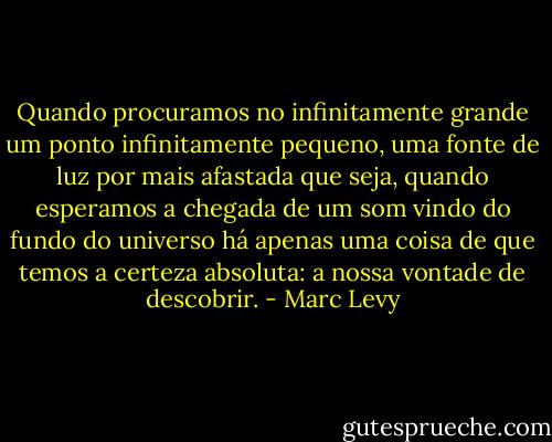Quando procuramos no infinitamente grande um ponto infinitamente pequeno, uma fonte de luz por mais afastada que seja, quando esperamos a chegada de um som vindo do fundo do universo há apenas uma coisa de que temos a certeza absoluta: a nossa vontade de descobrir. - Marc Levy