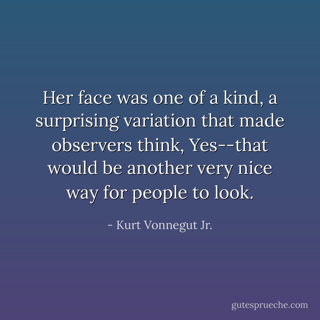 Her face was one of a kind, a surprising variation that made observers think, Yes--that would be another very nice way for people to look. - Kurt Vonnegut Jr.
