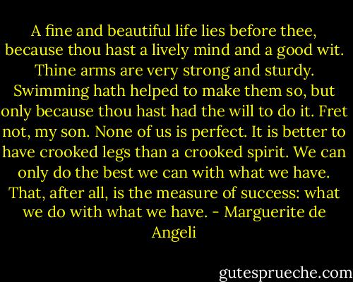 A fine and beautiful life lies before thee, because thou hast a lively mind and a good wit. Thine arms are very strong and sturdy. Swimming hath helped to make them so, but only because thou hast had the will to do it. Fret not, my son. None of us is perfect. It is better to have crooked legs than a crooked spirit. We can only do the best we can with what we have. That, after all, is the measure of success: what we do with what we have. - Marguerite de Angeli