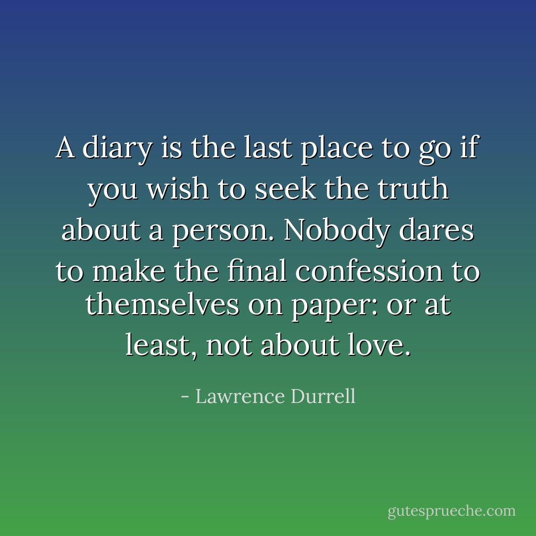 A diary is the last place to go if you wish to seek the truth about a person. Nobody dares to make the final confession to themselves on paper: or at least, not about love. - Lawrence Durrell