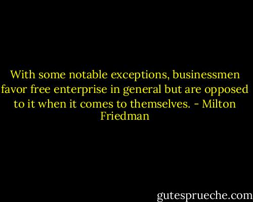 With some notable exceptions, businessmen favor free enterprise in general but are opposed to it when it comes to themselves. - Milton Friedman