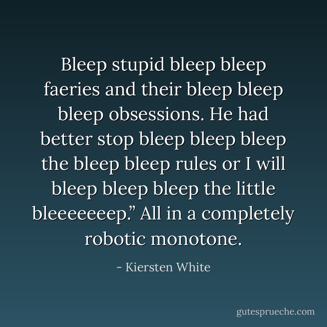 Bleep stupid bleep bleep faeries and their bleep bleep bleep obsessions. He had better stop bleep bleep bleep the bleep bleep rules or I will bleep bleep bleep the little bleeeeeeep.” All in a completely robotic monotone. - Kiersten White