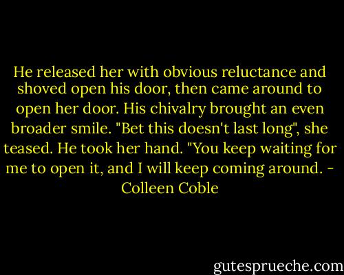 He released her with obvious reluctance and shoved open his door, then came around to open her door. His chivalry brought an even broader smile. "Bet this doesn't last long", she teased. He took her hand. "You keep waiting for me to open it, and I will keep coming around. - Colleen Coble