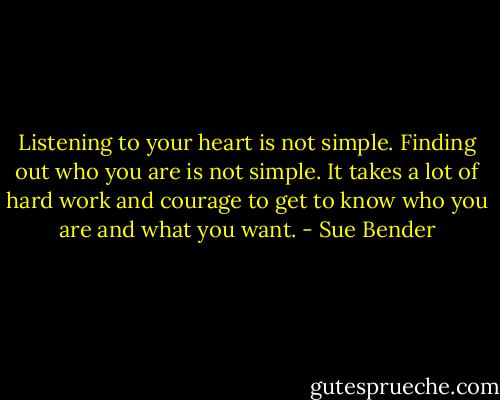Listening to your heart is not simple. Finding out who you are is not simple. It takes a lot of hard work and courage to get to know who you are and what you want. - Sue Bender