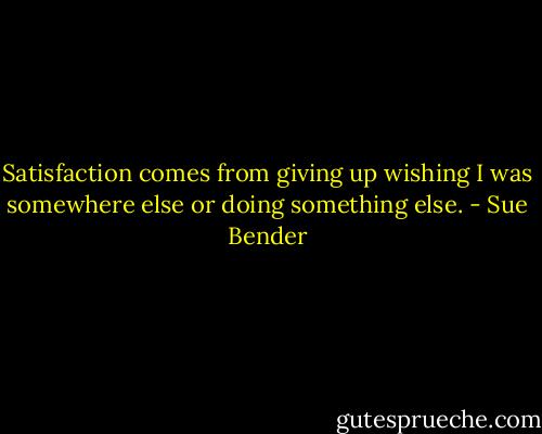 Satisfaction comes from giving up wishing I was somewhere else or doing something else. - Sue Bender