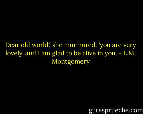 Dear old world', she murmured, 'you are very lovely, and I am glad to be alive in you. - L.M. Montgomery