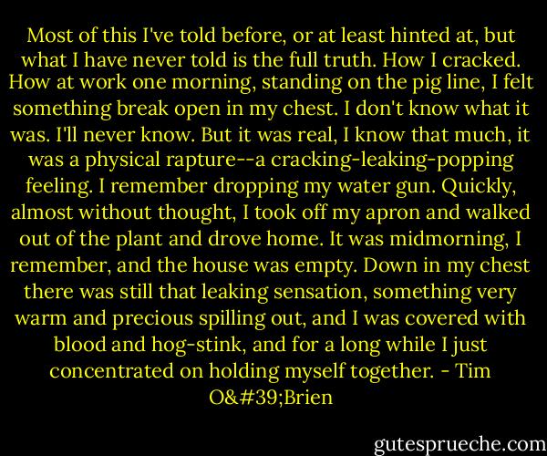 Most of this I've told before, or at least hinted at, but what I have never told is the full truth. How I cracked. How at work one morning, standing on the pig line, I felt something break open in my chest. I don't know what it was. I'll never know. But it was real, I know that much, it was a physical rapture--a cracking-leaking-popping feeling. I remember dropping my water gun. Quickly, almost without thought, I took off my apron and walked out of the plant and drove home. It was midmorning, I remember, and the house was empty. Down in my chest there was still that leaking sensation, something very warm and precious spilling out, and I was covered with blood and hog-stink, and for a long while I just concentrated on holding myself together. - Tim O'Brien