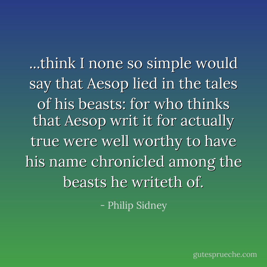 ...think I none so simple would say that Aesop lied in the tales of his beasts: for who thinks that Aesop writ it for actually true were well worthy to have his name chronicled among the beasts he writeth of. - Philip Sidney