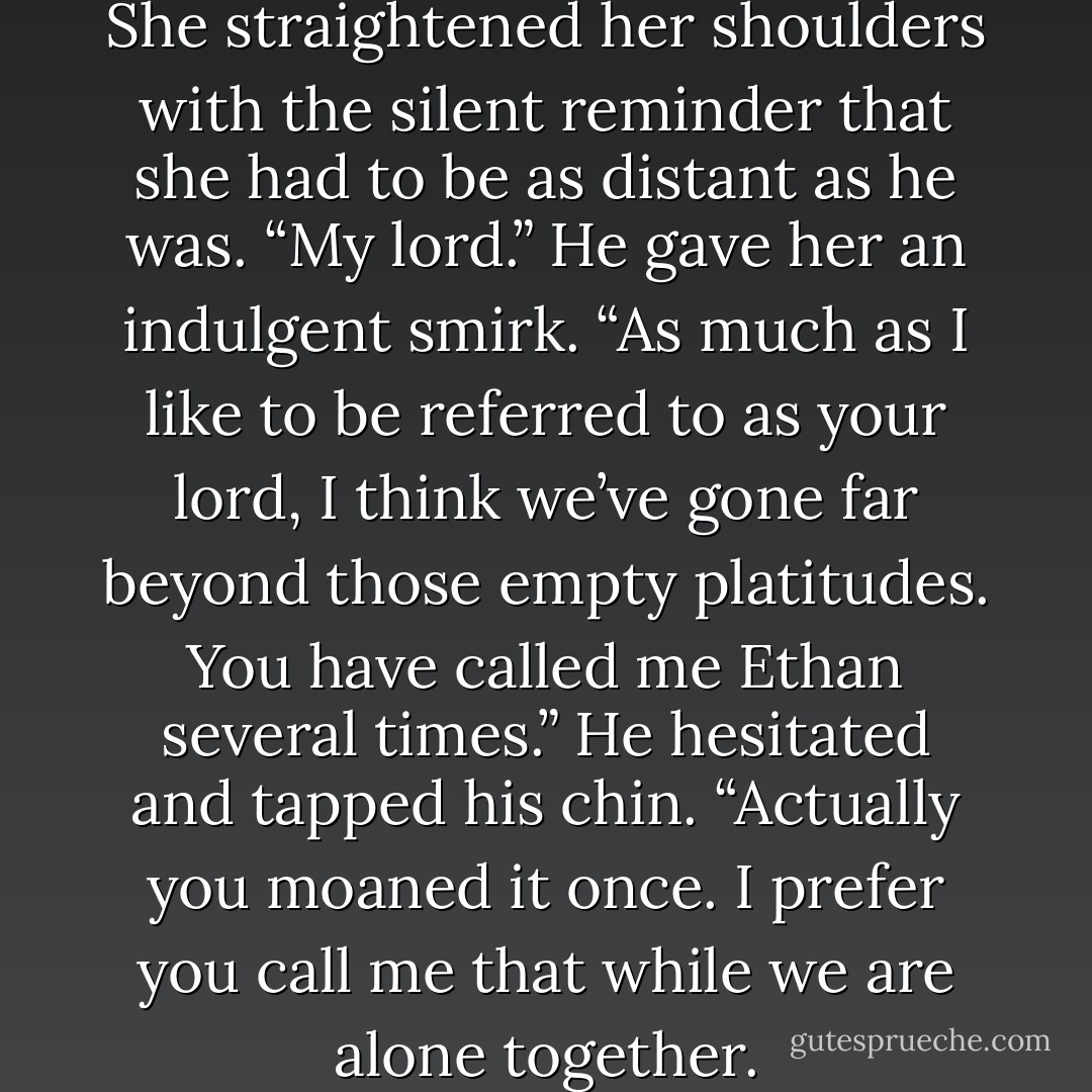 Good morning,” he drawled. She straightened her shoulders with the silent reminder that she had to be as distant as he was. “My lord.” He gave her an indulgent smirk. “As much as I like to be referred to as your lord, I think we’ve gone far beyond those empty platitudes. You have called me Ethan several times.” He hesitated and tapped his chin. “Actually you moaned it once. I prefer you call me that while we are alone together. - Jess Michaels