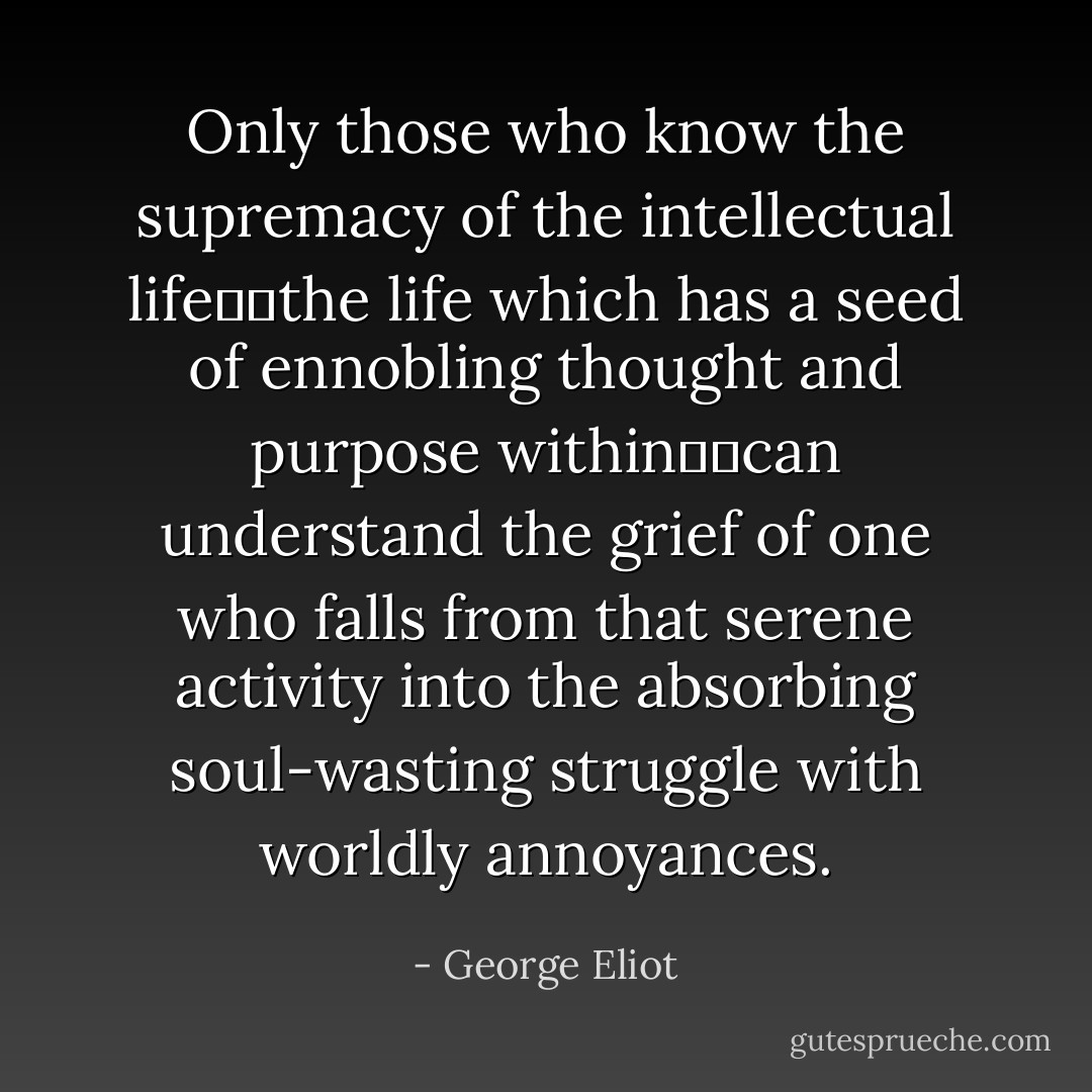 Only those who know the supremacy of the intellectual life──the life which has a seed of ennobling thought and purpose within──can understand the grief of one who falls from that serene activity into the absorbing soul-wasting struggle with worldly annoyances. - George Eliot