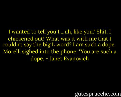 I wanted to tell you I....uh, like you." Shit. I chickened out! What was it with me that I couldn't say the big L word? I am such a dope. <br />Morelli sighed into the phone. "You are such a dope. - Janet Evanovich