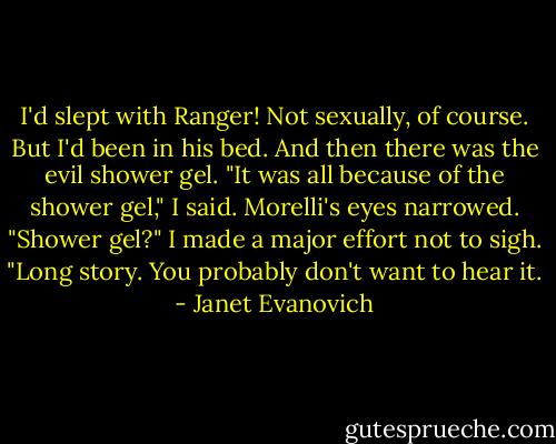 I'd slept with Ranger! Not sexually, of course. But I'd been in his bed. And then there was the evil shower gel. "It was all because of the shower gel," I said. Morelli's eyes narrowed. "Shower gel?" I made a major effort not to sigh. "Long story. You probably don't want to hear it. - Janet Evanovich