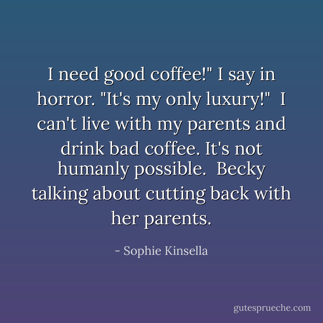 I need good coffee!" I say in horror. "It's my only luxury!"<br /><br />I can't live with my parents and drink bad coffee. It's not humanly possible.<br /><br />Becky talking about cutting back with her parents. - Sophie Kinsella