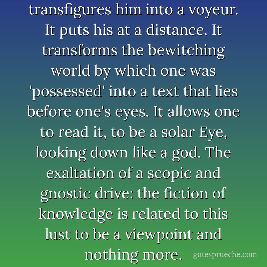 His [the pedestrian's] elevation transfigures him into a voyeur. It puts his at a distance. It transforms the bewitching world by which one was 'possessed' into a text that lies before one's eyes. It allows one to read it, to be a solar Eye, looking down like a god. The exaltation of a scopic and gnostic drive: the fiction of knowledge is related to this lust to be a viewpoint and nothing more. - Michel de Certeau