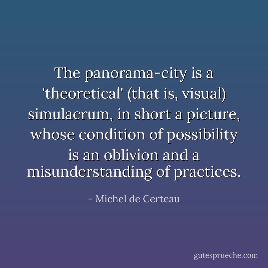 The panorama-city is a 'theoretical' (that is, visual) simulacrum, in short a picture, whose condition of possibility is an oblivion and a misunderstanding of practices. - Michel de Certeau