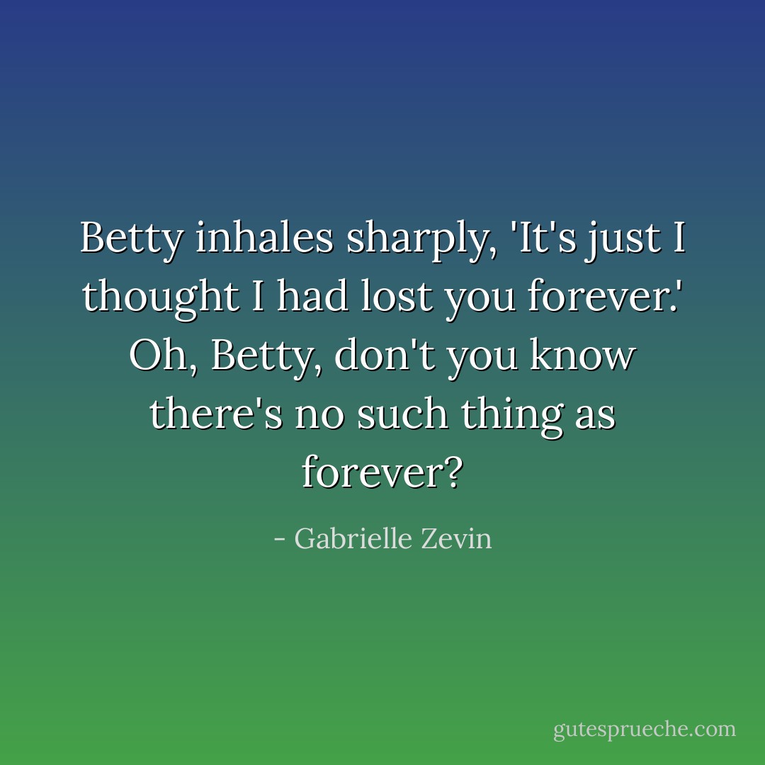 Betty inhales sharply, 'It's just I thought I had lost you forever.'<br />Oh, Betty, don't you know there's no such thing as forever? - Gabrielle Zevin