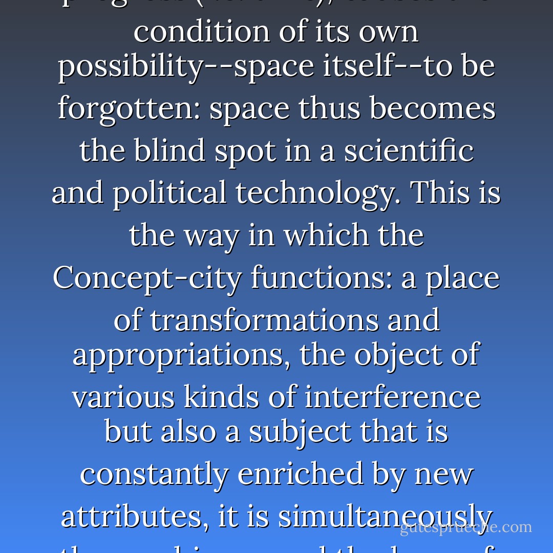 Finally, the functionalist organization, by privileging progress (i.e. time), causes the condition of its own possibility--space itself--to be forgotten: space thus becomes the blind spot in a scientific and political technology. This is the way in which the Concept-city functions: a place of transformations and appropriations, the object of various kinds of interference but also a subject that is constantly enriched by new attributes, it is simultaneously the machinery and the hero of modernity. - Michel de Certeau