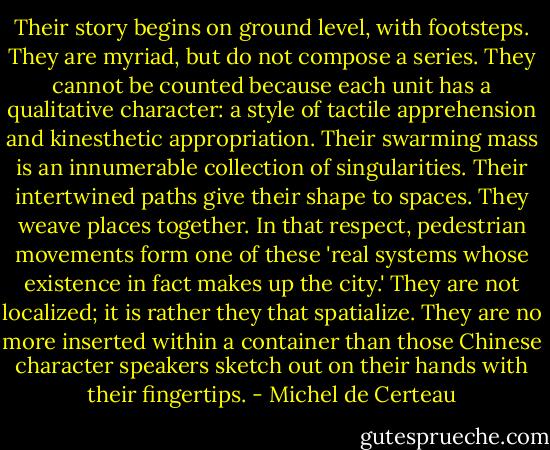 Their story begins on ground level, with footsteps. They are myriad, but do not compose a series. They cannot be counted because each unit has a qualitative character: a style of tactile apprehension and kinesthetic appropriation. Their swarming mass is an innumerable collection of singularities. Their intertwined paths give their shape to spaces. They weave places together. In that respect, pedestrian movements form one of these 'real systems whose existence in fact makes up the city.' They are not localized; it is rather they that spatialize. They are no more inserted within a container than those Chinese character speakers sketch out on their hands with their fingertips. - Michel de Certeau