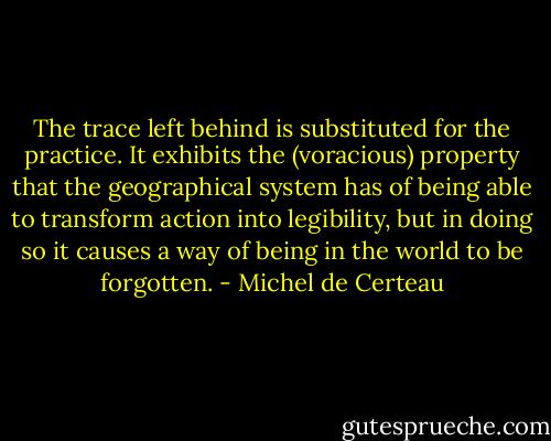 The trace left behind is substituted for the practice. It exhibits the (voracious) property that the geographical system has of being able to transform action into legibility, but in doing so it causes a way of being in the world to be forgotten. - Michel de Certeau