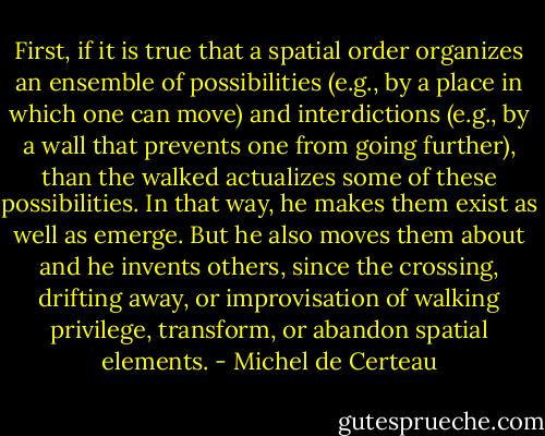 First, if it is true that a spatial order organizes an ensemble of possibilities (e.g., by a place in which one can move) and interdictions (e.g., by a wall that prevents one from going further), than the walked actualizes some of these possibilities. In that way, he makes them exist as well as emerge. But he also moves them about and he invents others, since the crossing, drifting away, or improvisation of walking privilege, transform, or abandon spatial elements. - Michel de Certeau