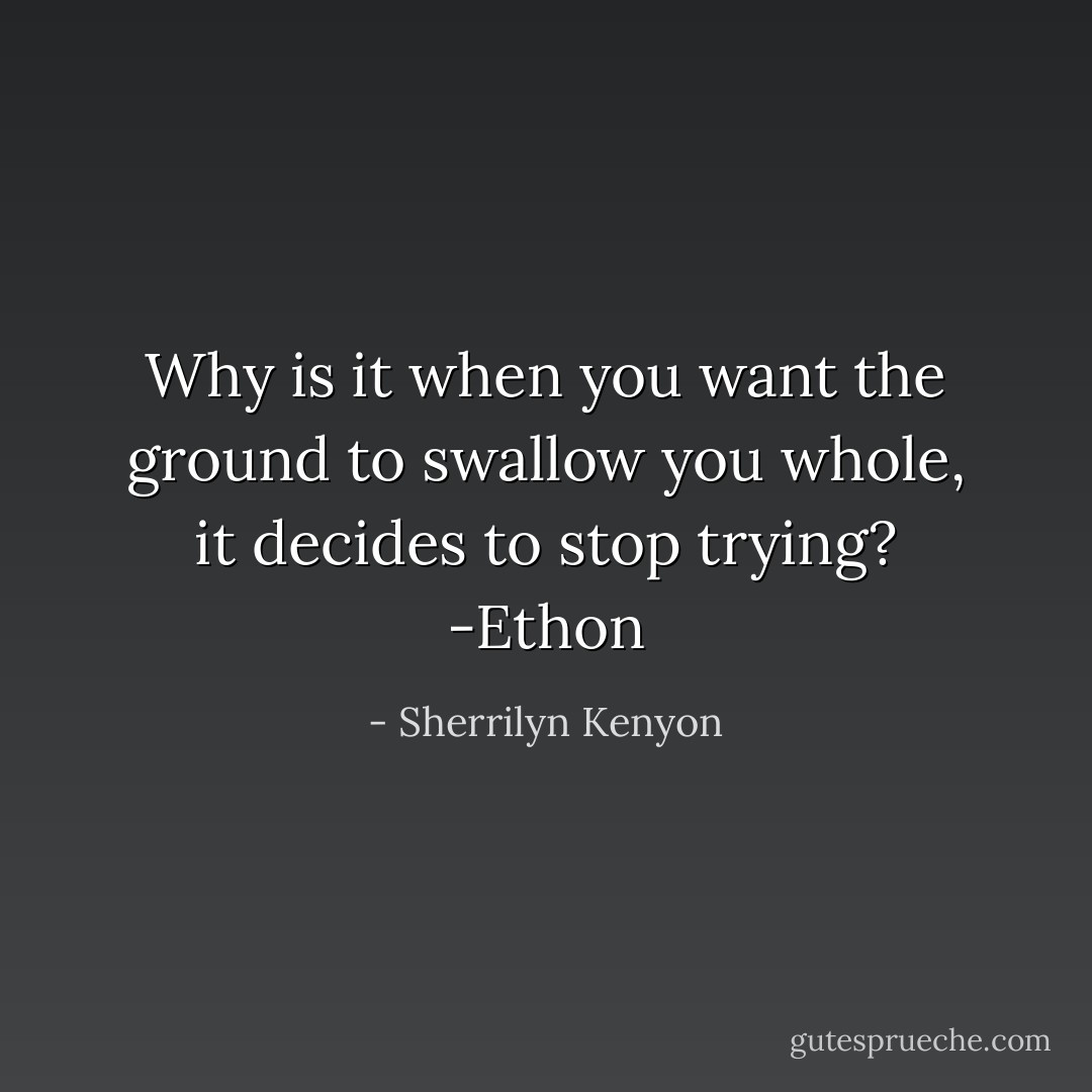 Why is it when you want the ground to swallow you whole, it decides to stop trying? -Ethon - Sherrilyn Kenyon