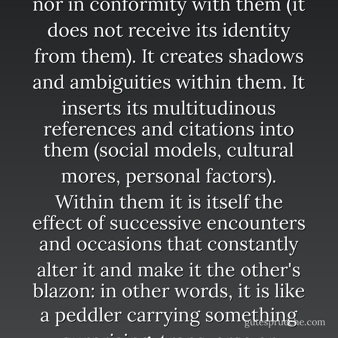 The long poem of walking manipulates spatial organizations, no matter how panoptic they may be: it is neither foreign to them (it can take place only within them) nor in conformity with them (it does not receive its identity from them). It creates shadows and ambiguities within them. It inserts its multitudinous references and citations into them (social models, cultural mores, personal factors). Within them it is itself the effect of successive encounters and occasions that constantly alter it and make it the other's blazon: in other words, it is like a peddler carrying something surprising, transverse or attractive compared with the usual choice. These diverse aspects provide the basis of a rhetoric. They can even be said to define it. - Michel de Certeau