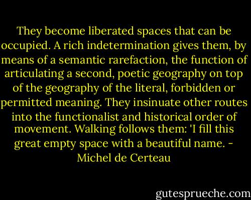 They become liberated spaces that can be occupied. A rich indetermination gives them, by means of a semantic rarefaction, the function of articulating a second, poetic geography on top of the geography of the literal, forbidden or permitted meaning. They insinuate other routes into the functionalist and historical order of movement. Walking follows them: 'I fill this great empty space with a beautiful name. - Michel de Certeau