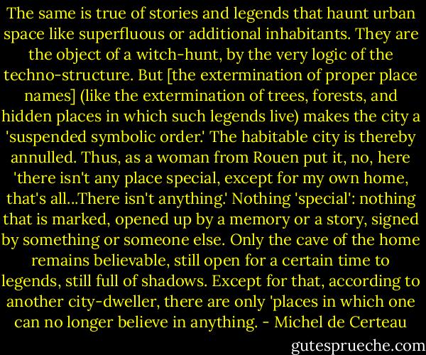 The same is true of stories and legends that haunt urban space like superfluous or additional inhabitants. They are the object of a witch-hunt, by the very logic of the techno-structure. But [the extermination of proper place names] (like the extermination of trees, forests, and hidden places in which such legends live) makes the city a 'suspended symbolic order.' The habitable city is thereby annulled. Thus, as a woman from Rouen put it, no, here 'there isn't any place special, except for my own home, that's all...There isn't anything.' Nothing 'special': nothing that is marked, opened up by a memory or a story, signed by something or someone else. Only the cave of the home remains believable, still open for a certain time to legends, still full of shadows. Except for that, according to another city-dweller, there are only 'places in which one can no longer believe in anything. - Michel de Certeau