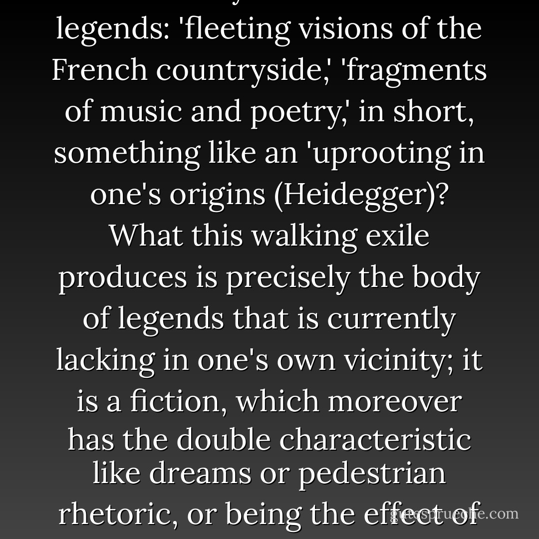 what does travel ultimately produce if it is not, by a sort of reversal, 'an exploration of the deserted places of my memory,' the return to nearby exoticism by way of a detour through distant places, and the 'discovery' of relics and legends: 'fleeting visions of the French countryside,' 'fragments of music and poetry,' in short, something like an 'uprooting in one's origins (Heidegger)? What this walking exile produces is precisely the body of legends that is currently lacking in one's own vicinity; it is a fiction, which moreover has the double characteristic like dreams or pedestrian rhetoric, or being the effect of displacements and condensations. As a corollary, one can measure the importance of these signifying practices (to tell oneself legends) as practices that invent spaces. - Michel de Certeau