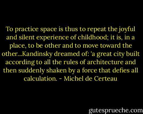 To practice space is thus to repeat the joyful and silent experience of childhood; it is, in a place, to be other and to move toward the other...Kandinsky dreamed of: 'a great city built according to all the rules of architecture and then suddenly shaken by a force that defies all calculation. - Michel de Certeau