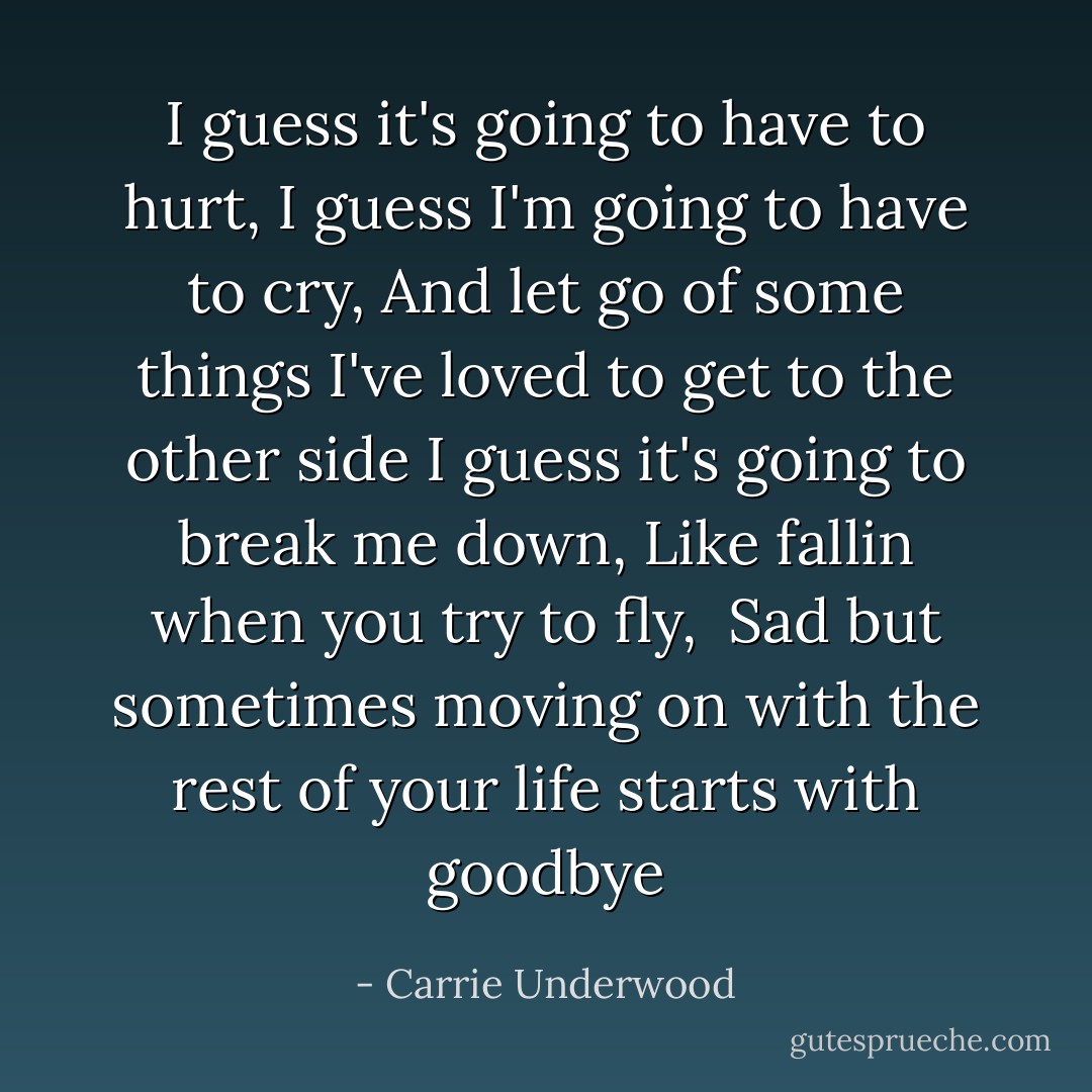 I guess it's going to have to hurt, I guess I'm going to have to cry, And let go of some things I've loved to get to the other side<br />I guess it's going to break me down, Like fallin when you try to fly, <br />Sad but sometimes moving on with the rest of your life starts with goodbye - Carrie Underwood